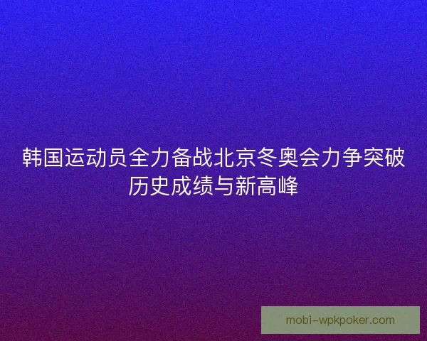 韩国运动员全力备战北京冬奥会力争突破历史成绩与新高峰