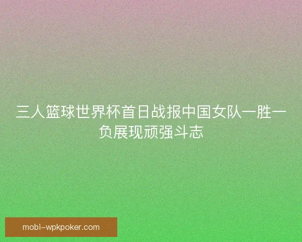 三人篮球世界杯首日战报中国女队一胜一负展现顽强斗志